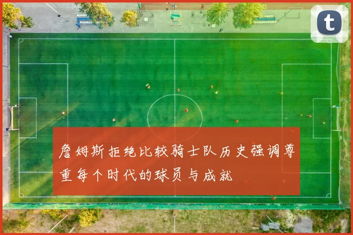 詹姆斯拒绝比较骑士队历史强调尊重每个时代的球员与成就