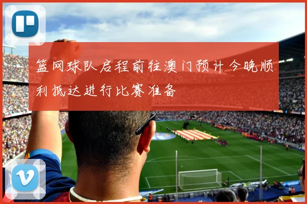 篮网球队启程前往澳门预计今晚顺利抵达进行比赛准备