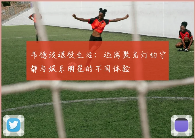 韦德谈退役生活：远离聚光灯的宁静与娱乐明星的不同体验
