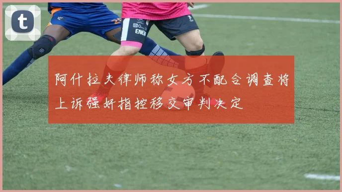 阿什拉夫律师称女方不配合调查将上诉强奸指控移交审判决定