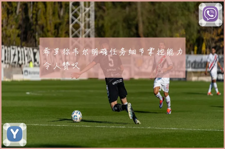 希罗称韦尔明确任务细节掌控能力令人赞叹