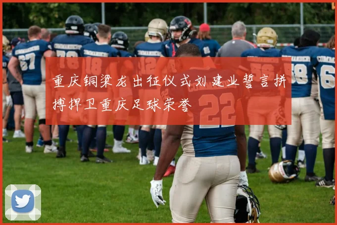 重庆铜梁龙出征仪式刘建业誓言拼搏捍卫重庆足球荣誉