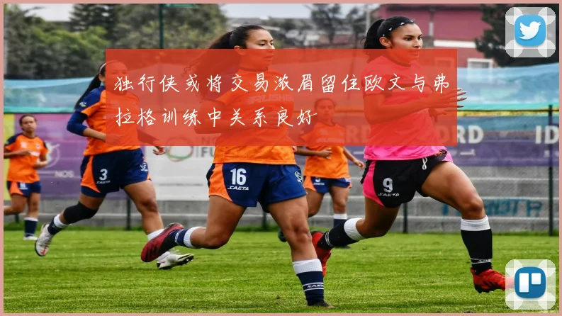 独行侠或将交易浓眉留住欧文与弗拉格训练中关系良好