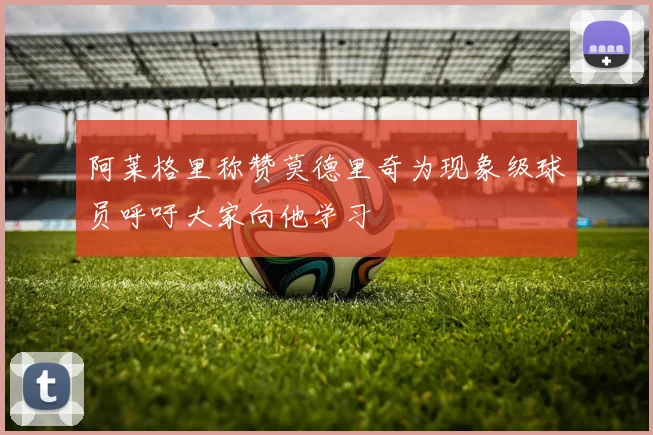 阿莱格里称赞莫德里奇为现象级球员呼吁大家向他学习
