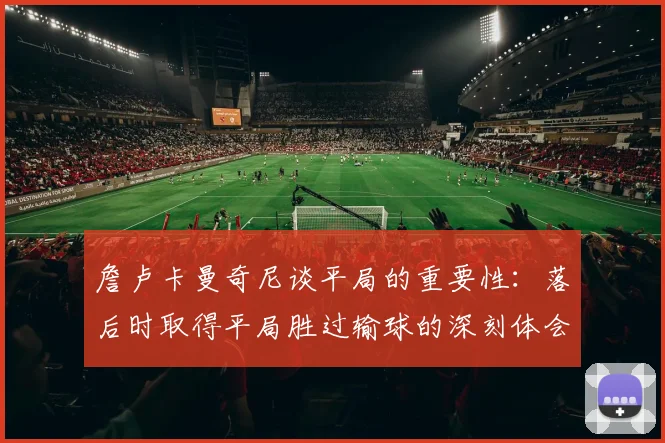 詹卢卡曼奇尼谈平局的重要性：落后时取得平局胜过输球的深刻体会