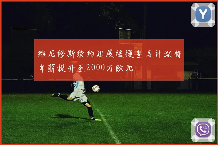 维尼修斯续约进展缓慢皇马计划将年薪提升至2000万欧元