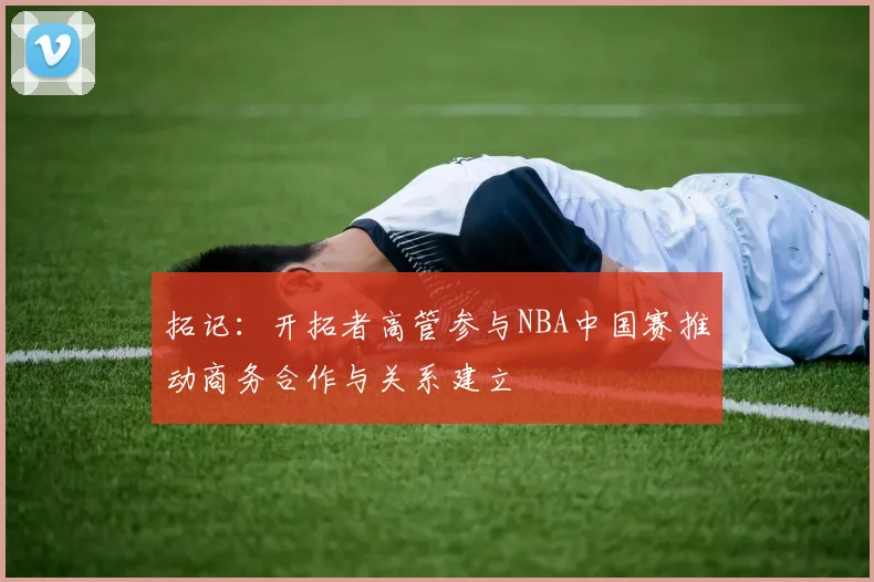 拓记：开拓者高管参与NBA中国赛推动商务合作与关系建立