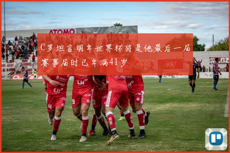 C罗坦言明年世界杯将是他最后一届赛事届时已年满41岁