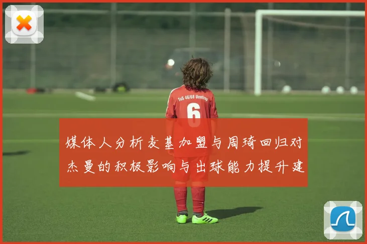 媒体人分析麦基加盟与周琦回归对杰曼的积极影响与出球能力提升建议