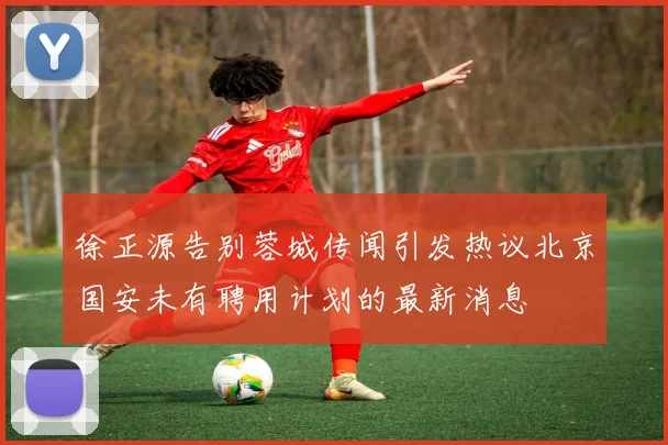 徐正源告别蓉城传闻引发热议北京国安未有聘用计划的最新消息