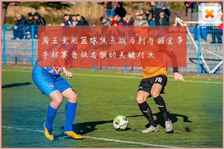 周五竞彩篮球焦点战马刺与掘金争夺杯赛晋级名额的关键对决