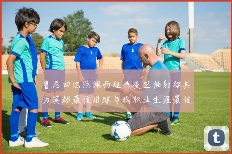 鲁尼回忆范佩西经典凌空抽射称其为英超最佳进球与我职业生涯最佳传球结合
