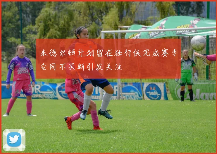 米德尔顿计划留在独行侠完成赛季合同不买断引发关注