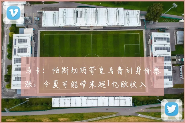马卡：帕斯切玛等皇马青训身价暴涨，今夏可能带来超1亿欧收入