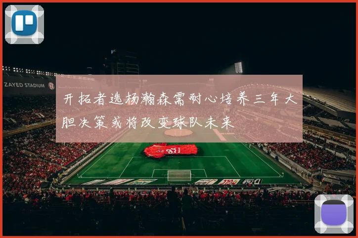 开拓者选杨瀚森需耐心培养三年大胆决策或将改变球队未来