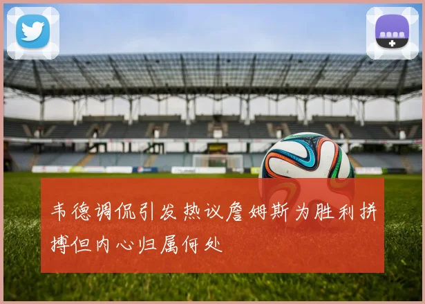 韦德调侃引发热议詹姆斯为胜利拼搏但内心归属何处
