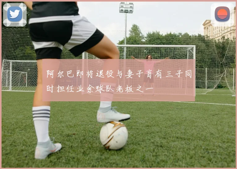 阿尔巴即将退役与妻子育有三子同时担任业余球队老板之一