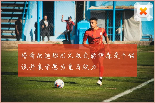 塔奇纳迪称尤文放走赫伊森是个错误并表示愿为皇马效力