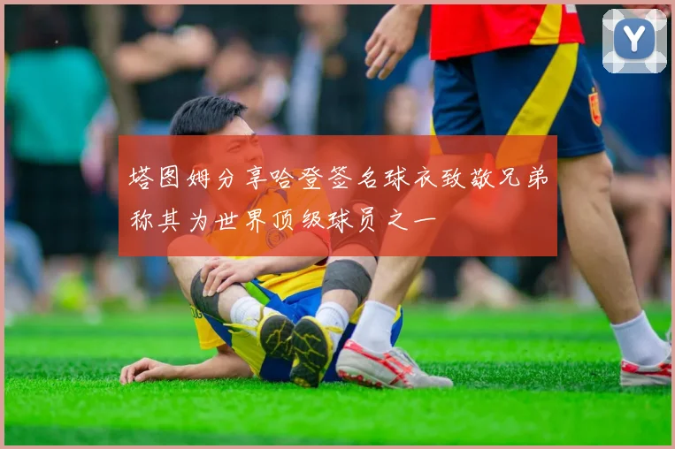 塔图姆分享哈登签名球衣致敬兄弟称其为世界顶级球员之一
