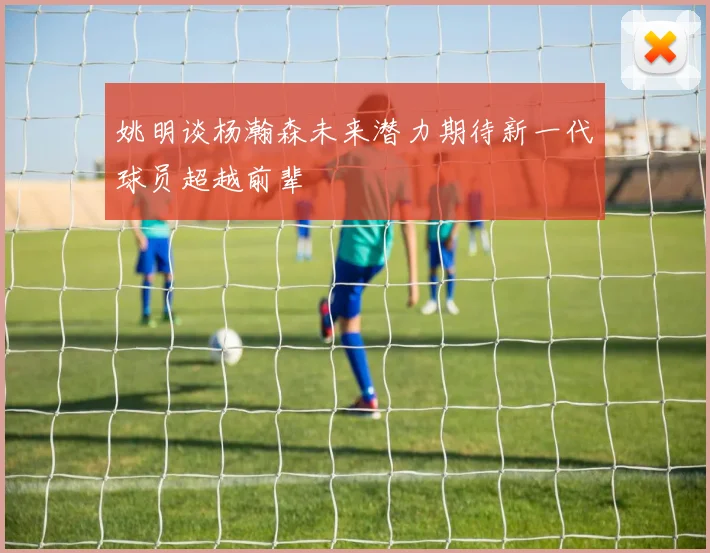 姚明谈杨瀚森未来潜力期待新一代球员超越前辈