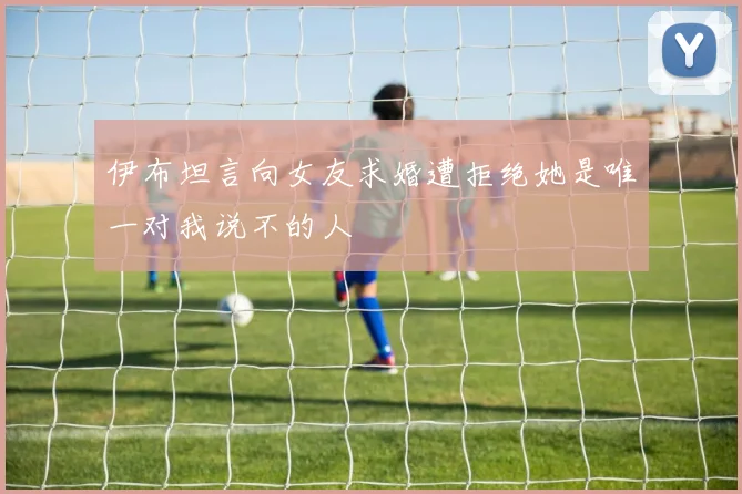 伊布坦言向女友求婚遭拒绝她是唯一对我说不的人