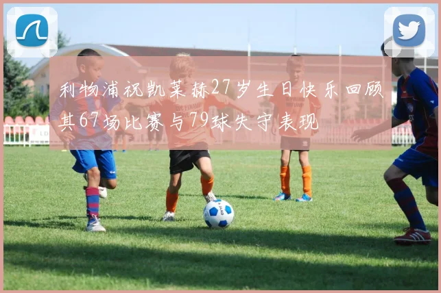 利物浦祝凯莱赫27岁生日快乐回顾其67场比赛与79球失守表现