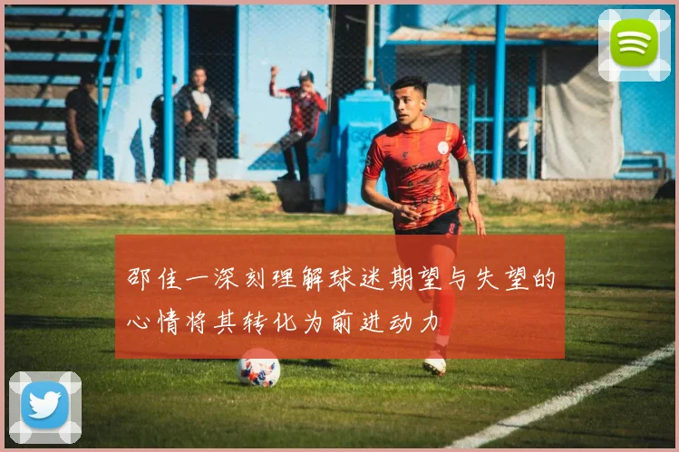 邵佳一深刻理解球迷期望与失望的心情将其转化为前进动力