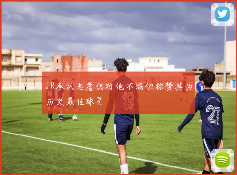 JR承认老詹仍对他不满但称赞其为历史最佳球员