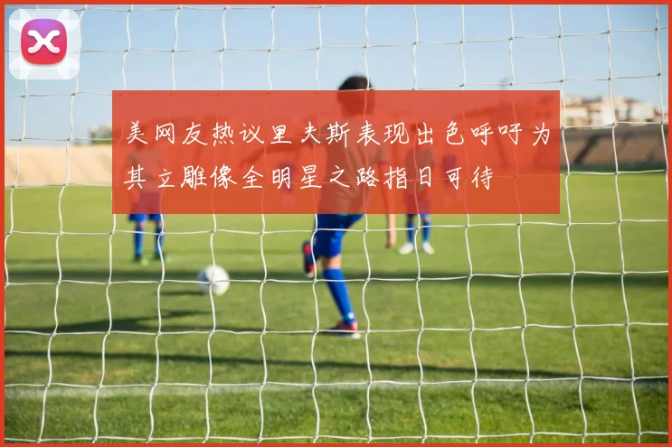 美网友热议里夫斯表现出色呼吁为其立雕像全明星之路指日可待