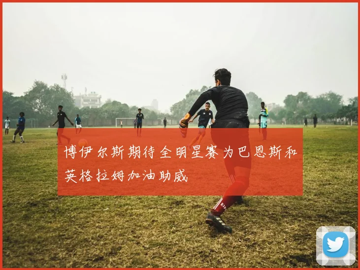 博伊尔斯期待全明星赛为巴恩斯和英格拉姆加油助威