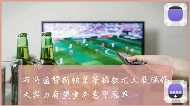 布冯盛赞斯帕莱蒂执教尤文展现强大实力有望重夺意甲冠军