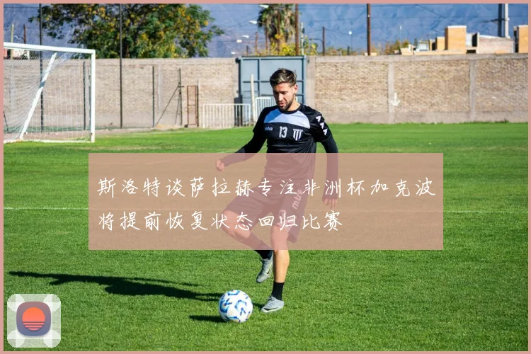 斯洛特谈萨拉赫专注非洲杯加克波将提前恢复状态回归比赛