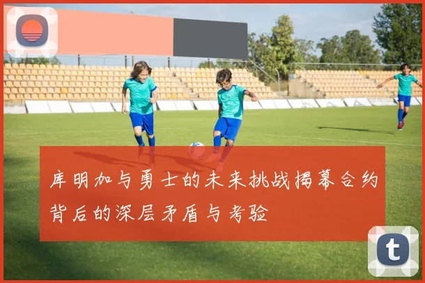 库明加与勇士的未来挑战揭幕合约背后的深层矛盾与考验