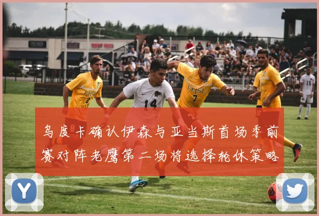 乌度卡确认伊森与亚当斯首场季前赛对阵老鹰第二场将选择轮休策略