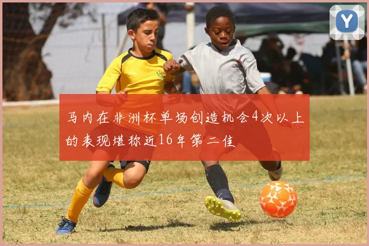 马内在非洲杯单场创造机会4次以上的表现堪称近16年第二佳