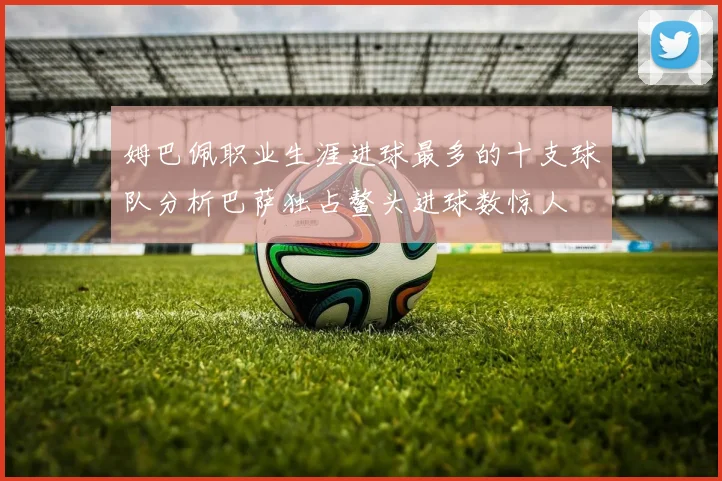 姆巴佩职业生涯进球最多的十支球队分析巴萨独占鳌头进球数惊人