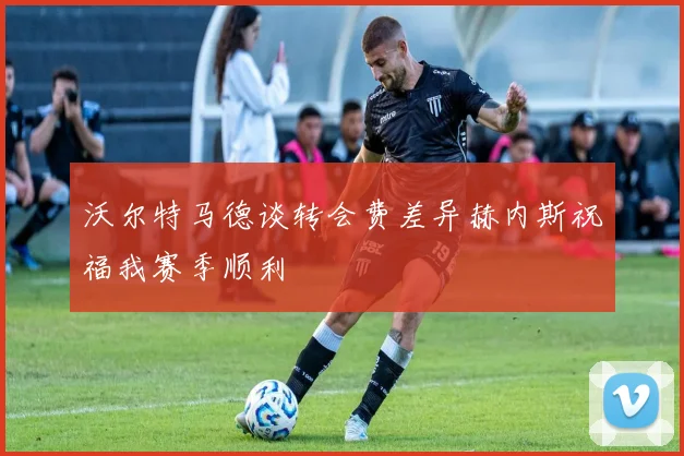 沃尔特马德谈转会费差异赫内斯祝福我赛季顺利