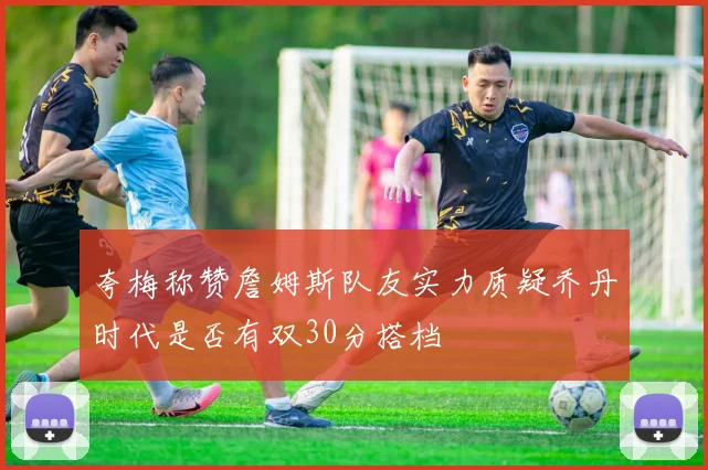 夸梅称赞詹姆斯队友实力质疑乔丹时代是否有双30分搭档