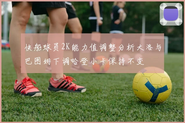 快船球员2K能力值调整分析大洛与巴图姆下调哈登小卡保持不变